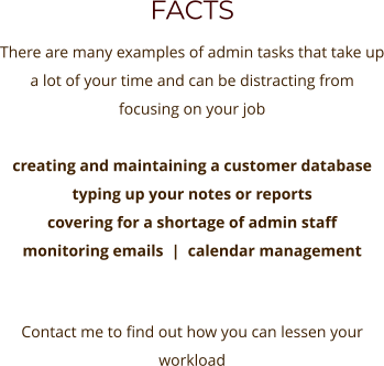 FACTS There are many examples of admin tasks that take up a lot of your time and can be distracting from focusing on your job   creating and maintaining a customer database  typing up your notes or reports covering for a shortage of admin staff monitoring emails  |  calendar management   Contact me to find out how you can lessen your workload