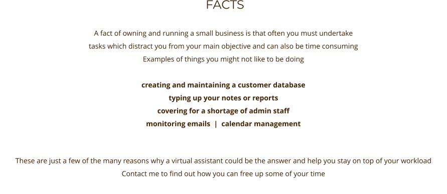 FACTS      A fact of owning and running a small business is that often you must undertake tasks which distract you from your main objective and can also be time consuming  Examples of things you might not like to be doing  creating and maintaining a customer database    typing up your notes or reports covering for a shortage of admin staff monitoring emails  |  calendar management   These are just a few of the many reasons why a virtual assistant could be the answer and help you stay on top of your workload Contact me to find out how you can free up some of your time